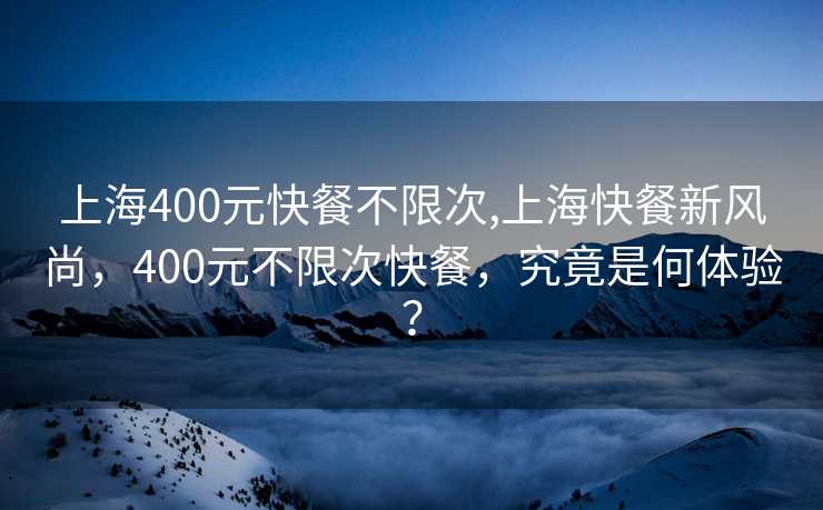 上海400元快餐不限次,上海快餐新风尚，400元不限次快餐，究竟是何体验？