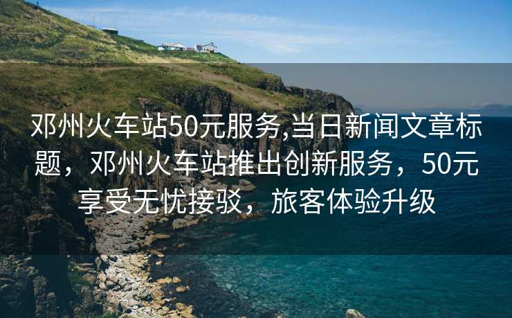 邓州火车站50元服务,当日新闻文章标题，邓州火车站推出创新服务，50元享受无忧接驳，旅客体验升级