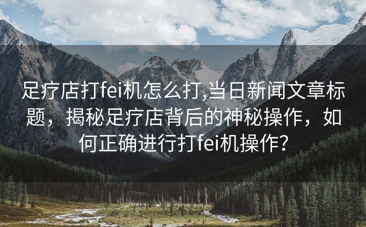 足疗店打fei机怎么打,当日新闻文章标题，揭秘足疗店背后的神秘操作，如何正确进行打fei机操作？