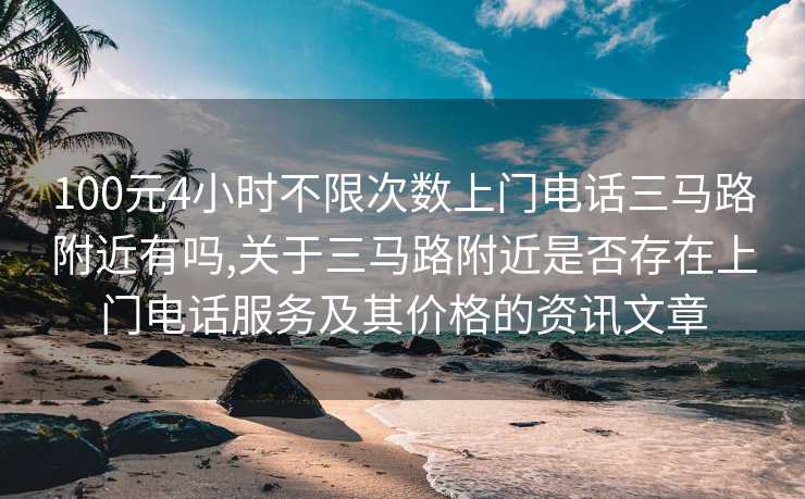 100元4小时不限次数上门电话三马路附近有吗,关于三马路附近是否存在上门电话服务及其价格的资讯文章