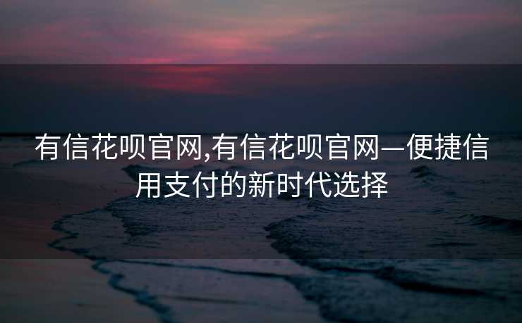 有信花呗官网,有信花呗官网—便捷信用支付的新时代选择