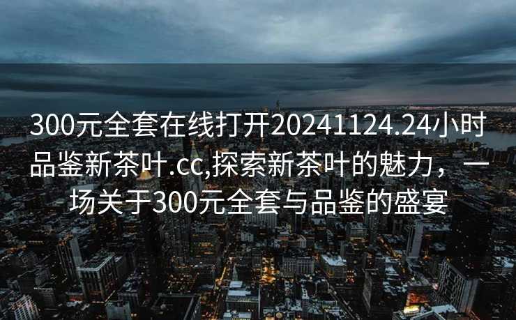 300元全套在线打开20241124.24小时品鉴新茶叶.cc,探索新茶叶的魅力，一场关于300元全套与品鉴的盛宴