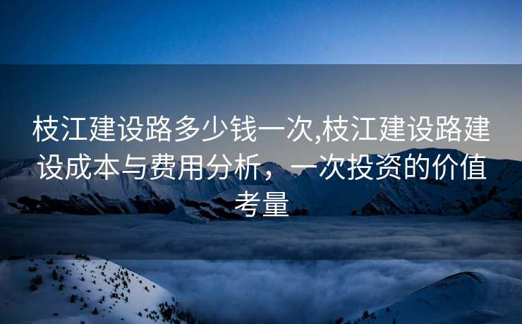 枝江建设路多少钱一次,枝江建设路建设成本与费用分析，一次投资的价值考量