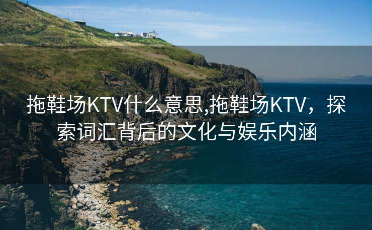 拖鞋场KTV什么意思,拖鞋场KTV，探索词汇背后的文化与娱乐内涵