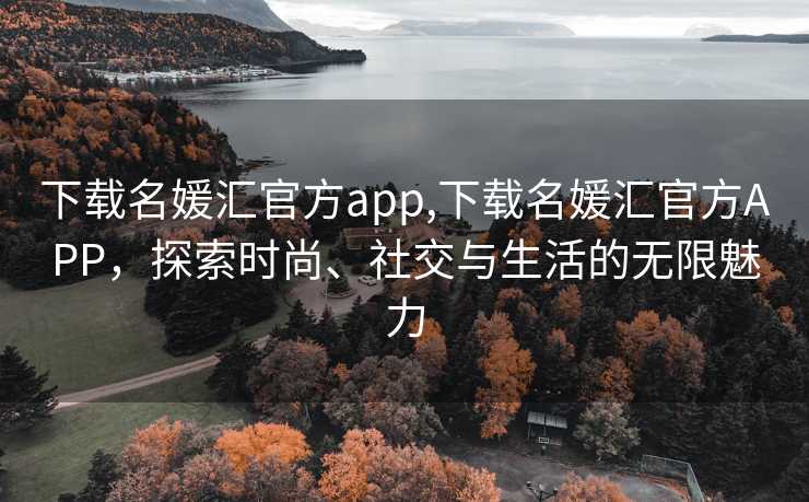 下载名媛汇官方app,下载名媛汇官方APP，探索时尚、社交与生活的无限魅力