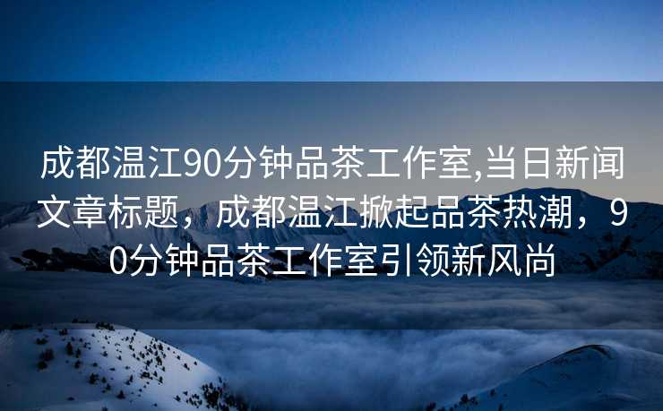 成都温江90分钟品茶工作室,当日新闻文章标题，成都温江掀起品茶热潮，90分钟品茶工作室引领新风尚