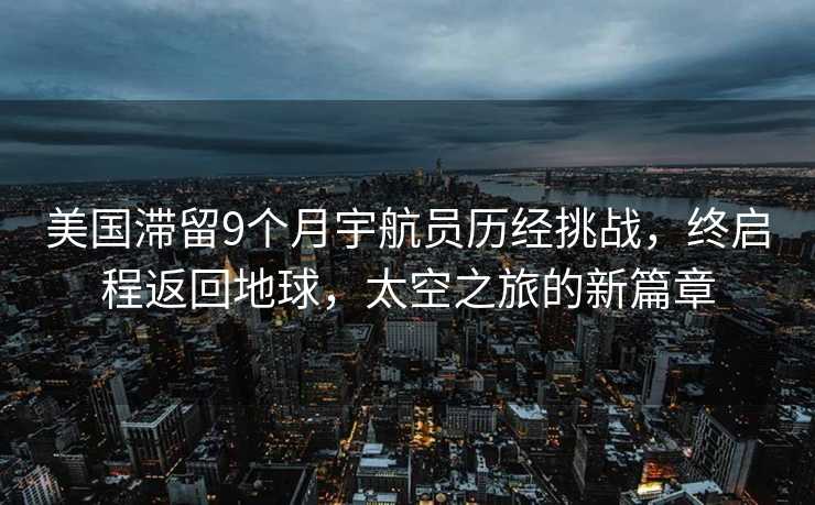 美国滞留9个月宇航员历经挑战，终启程返回地球，太空之旅的新篇章