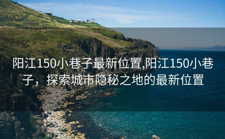 阳江150小巷子最新位置,阳江150小巷子，探索城市隐秘之地的最新位置