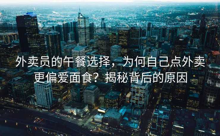 外卖员的午餐选择，为何自己点外卖更偏爱面食？揭秘背后的原因