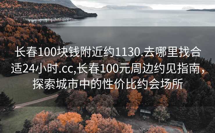 长春100块钱附近约1130.去哪里找合适24小时.cc,长春100元周边约见指南，探索城市中的性价比约会场所