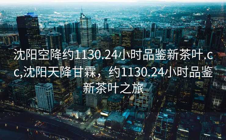 沈阳空降约1130.24小时品鉴新茶叶.cc,沈阳天降甘霖，约1130.24小时品鉴新茶叶之旅