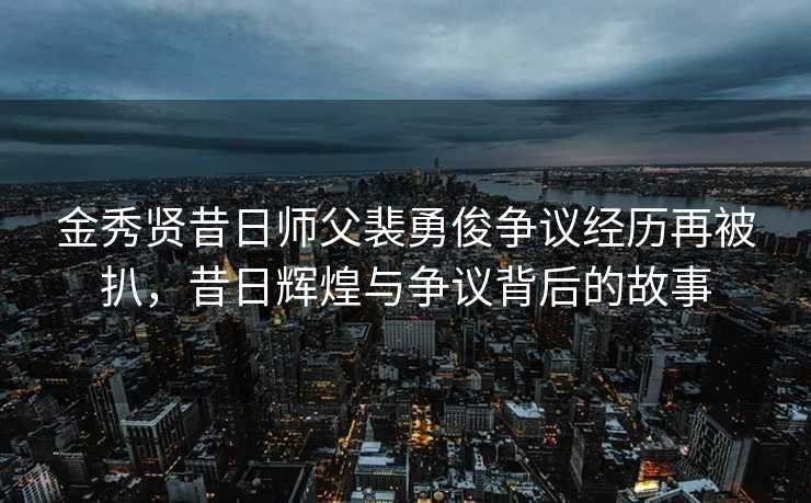 金秀贤昔日师父裴勇俊争议经历再被扒，昔日辉煌与争议背后的故事