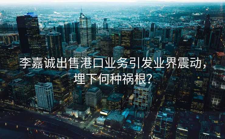 李嘉诚出售港口业务引发业界震动，埋下何种祸根？