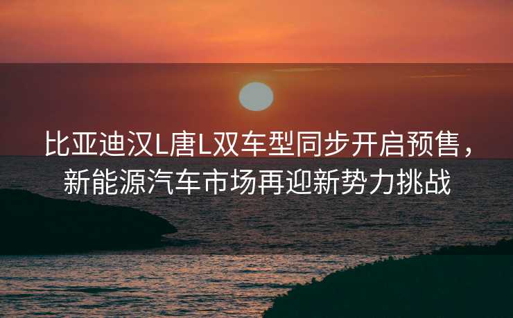 比亚迪汉L唐L双车型同步开启预售，新能源汽车市场再迎新势力挑战