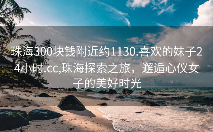 珠海300块钱附近约1130.喜欢的妹子24小时.cc,珠海探索之旅，邂逅心仪女子的美好时光