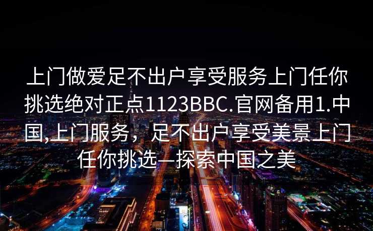 上门做爱足不出户享受服务上门任你挑选绝对正点1123BBC.官网备用1.中国,上门服务，足不出户享受美景上门任你挑选—探索中国之美