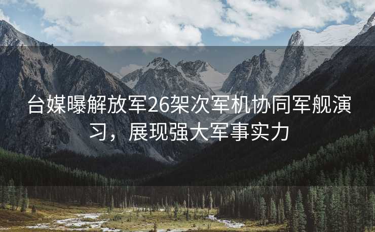 台媒曝解放军26架次军机协同军舰演习，展现强大军事实力