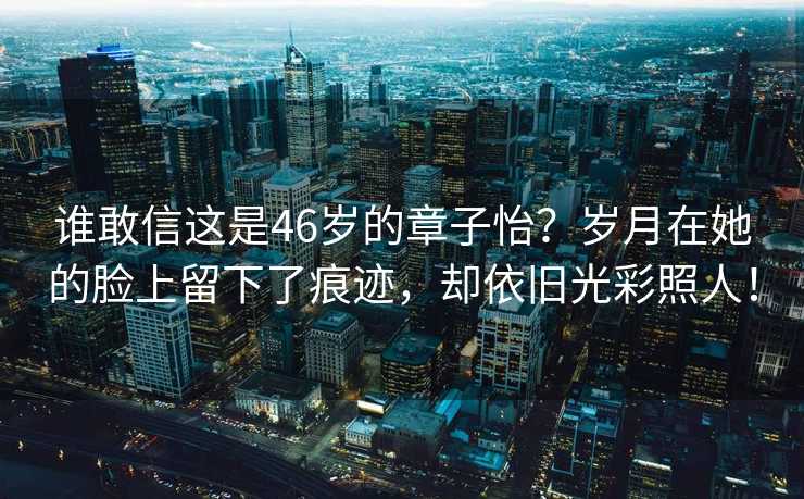 谁敢信这是46岁的章子怡？岁月在她的脸上留下了痕迹，却依旧光彩照人！