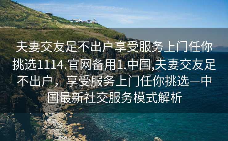 夫妻交友足不出户享受服务上门任你挑选1114.官网备用1.中国,夫妻交友足不出户，享受服务上门任你挑选—中国最新社交服务模式解析