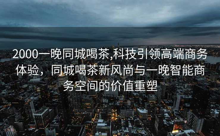 2000一晚同城喝茶,科技引领高端商务体验，同城喝茶新风尚与一晚智能商务空间的价值重塑