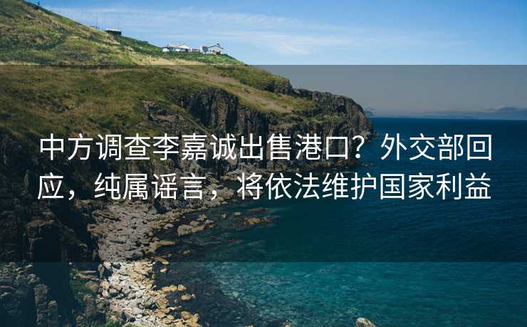 中方调查李嘉诚出售港口？外交部回应，纯属谣言，将依法维护国家利益