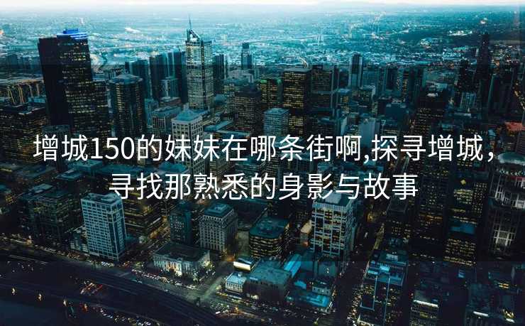 增城150的妹妹在哪条街啊,探寻增城，寻找那熟悉的身影与故事