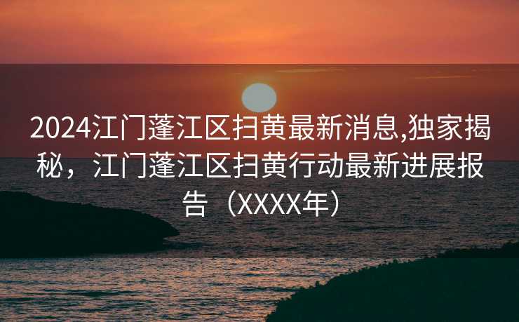 2024江门蓬江区扫黄最新消息,独家揭秘，江门蓬江区扫黄行动最新进展报告（XXXX年）