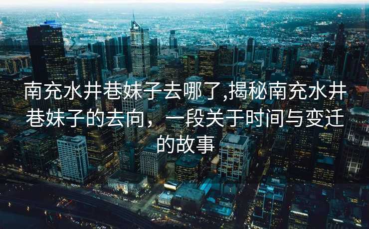 南充水井巷妹子去哪了,揭秘南充水井巷妹子的去向，一段关于时间与变迁的故事