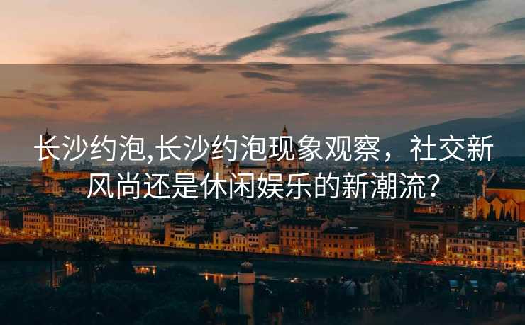 长沙约泡,长沙约泡现象观察，社交新风尚还是休闲娱乐的新潮流？