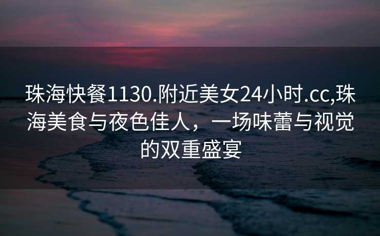 珠海快餐1130.附近美女24小时.cc,珠海美食与夜色佳人，一场味蕾与视觉的双重盛宴