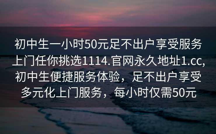 初中生一小时50元足不出户享受服务上门任你挑选1114.官网永久地址1.cc,初中生便捷服务体验，足不出户享受多元化上门服务，每小时仅需50元