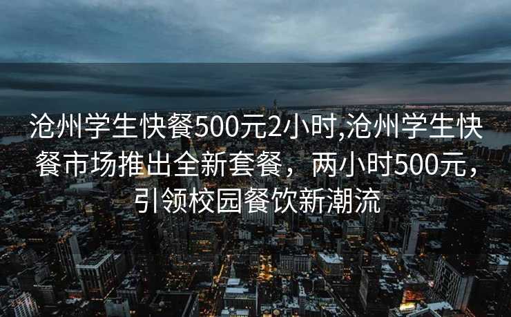 沧州学生快餐500元2小时,沧州学生快餐市场推出全新套餐，两小时500元，引领校园餐饮新潮流