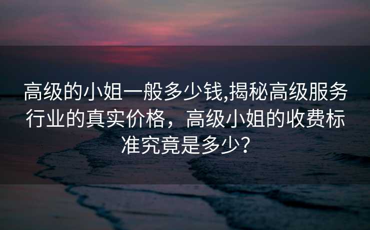 高级的小姐一般多少钱,揭秘高级服务行业的真实价格，高级小姐的收费标准究竟是多少？