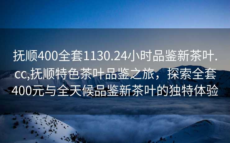 抚顺400全套1130.24小时品鉴新茶叶.cc,抚顺特色茶叶品鉴之旅，探索全套400元与全天候品鉴新茶叶的独特体验