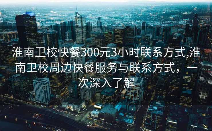 淮南卫校快餐300元3小时联系方式,淮南卫校周边快餐服务与联系方式，一次深入了解