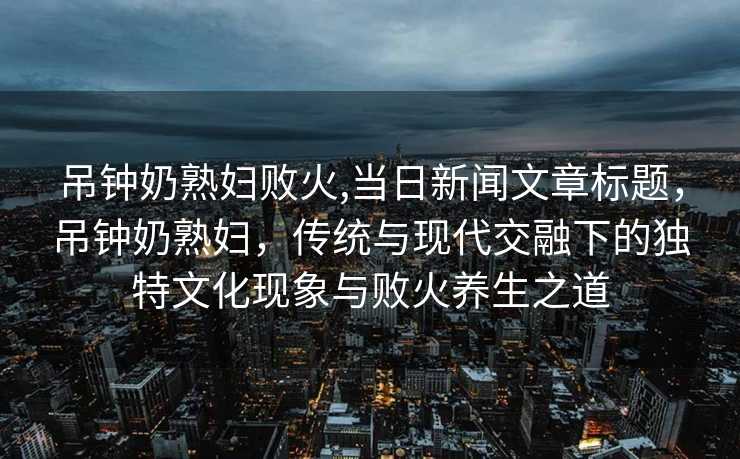 吊钟奶熟妇败火,当日新闻文章标题，吊钟奶熟妇，传统与现代交融下的独特文化现象与败火养生之道