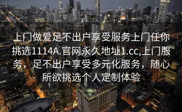 上门做爱足不出户享受服务上门任你挑选1114A.官网永久地址1.cc,上门服务，足不出户享受多元化服务，随心所欲挑选个人定制体验