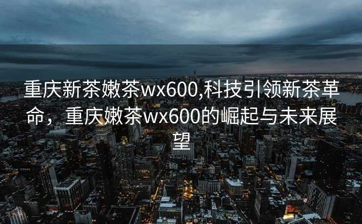 重庆新茶嫩茶wx600,科技引领新茶革命，重庆嫩茶wx600的崛起与未来展望