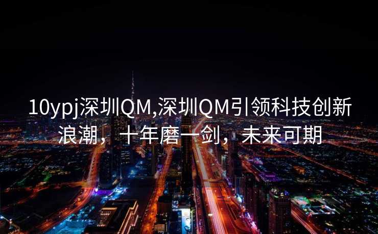 10ypj深圳QM,深圳QM引领科技创新浪潮，十年磨一剑，未来可期