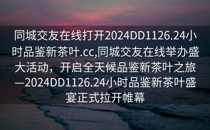 同城交友在线打开2024DD1126.24小时品鉴新茶叶.cc,同城交友在线举办盛大活动，开启全天候品鉴新茶叶之旅—2024DD1126.24小时品鉴新茶叶盛宴正式拉开帷幕