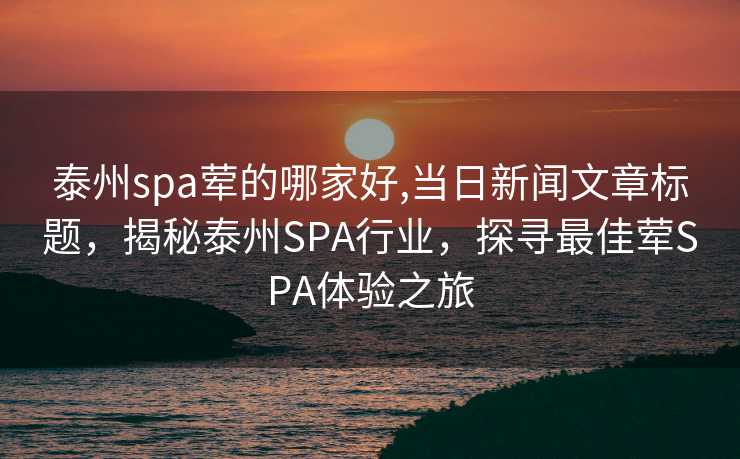 泰州spa荤的哪家好,当日新闻文章标题，揭秘泰州SPA行业，探寻最佳荤SPA体验之旅