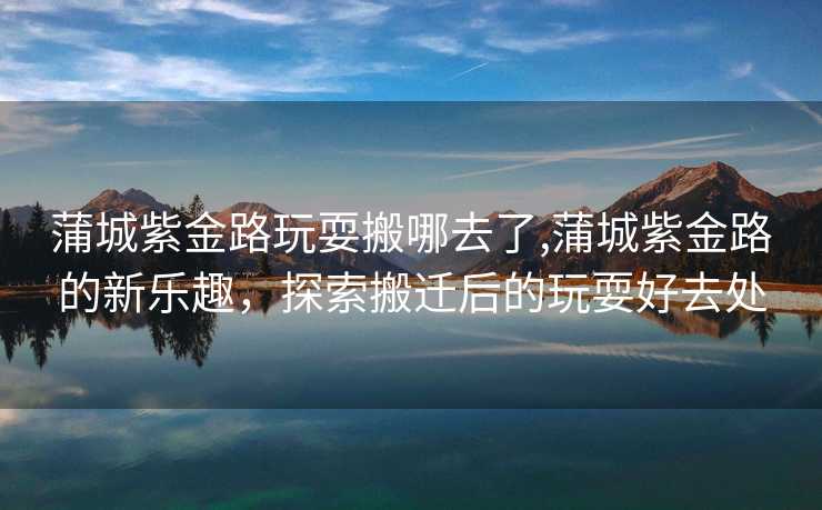 蒲城紫金路玩耍搬哪去了,蒲城紫金路的新乐趣，探索搬迁后的玩耍好去处