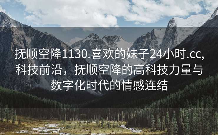 抚顺空降1130.喜欢的妹子24小时.cc,科技前沿，抚顺空降的高科技力量与数字化时代的情感连结