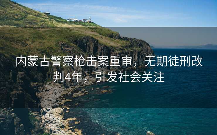 内蒙古警察枪击案重审，无期徒刑改判4年，引发社会关注