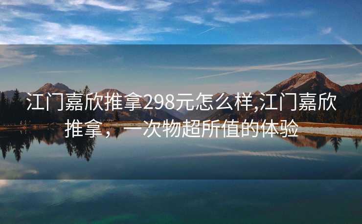 江门嘉欣推拿298元怎么样,江门嘉欣推拿，一次物超所值的体验