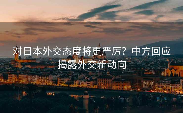 对日本外交态度将更严厉？中方回应揭露外交新动向