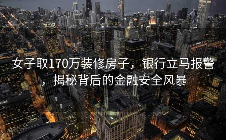 女子取170万装修房子，银行立马报警，揭秘背后的金融安全风暴