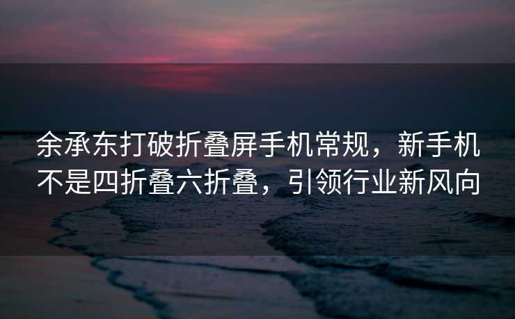 余承东打破折叠屏手机常规，新手机不是四折叠六折叠，引领行业新风向