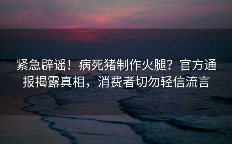 紧急辟谣！病死猪制作火腿？官方通报揭露真相，消费者切勿轻信流言