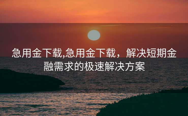 急用金下载,急用金下载，解决短期金融需求的极速解决方案